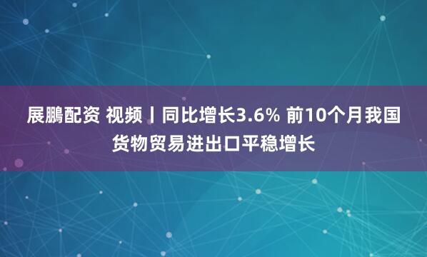 展鵬配资 视频丨同比增长3.6% 前10个月我国货物贸易进出口平稳增长
