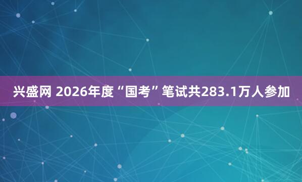 兴盛网 2026年度“国考”笔试共283.1万人参加