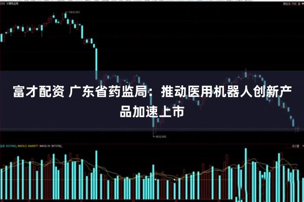 富才配资 广东省药监局：推动医用机器人创新产品加速上市