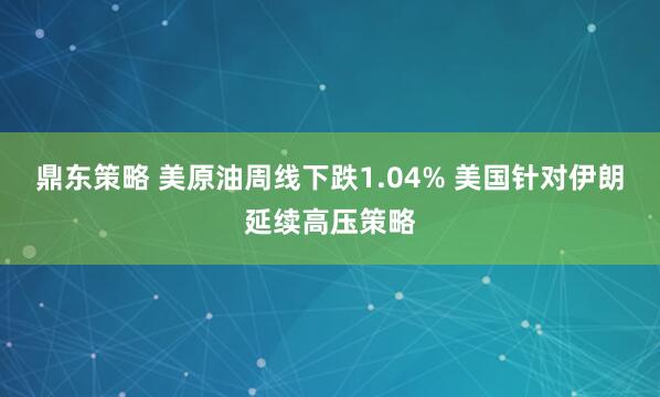 鼎东策略 美原油周线下跌1.04% 美国针对伊朗延续高压策略