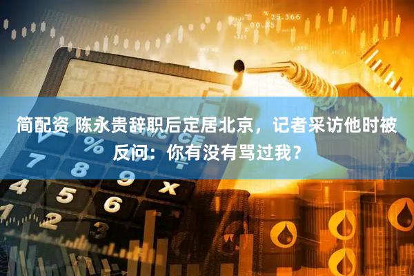 简配资 陈永贵辞职后定居北京，记者采访他时被反问：你有没有骂过我？