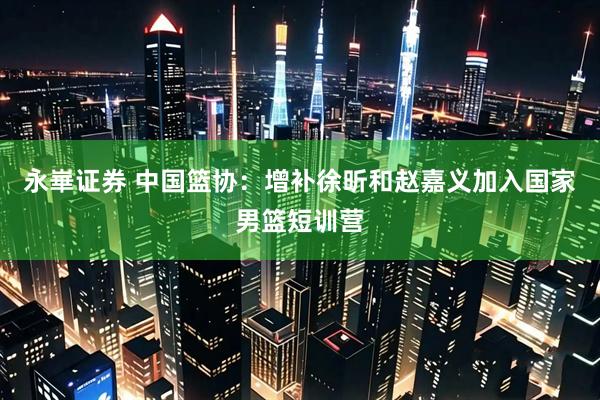 永崋证券 中国篮协：增补徐昕和赵嘉义加入国家男篮短训营