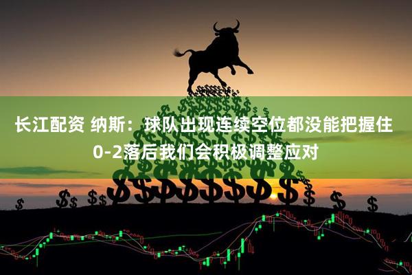 长江配资 纳斯：球队出现连续空位都没能把握住 0-2落后我们会积极调整应对